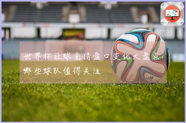 世界杯让球竞猜盘口变化大盘点，哪些球队值得关注