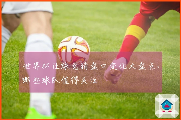 世界杯让球竞猜盘口变化大盘点，哪些球队值得关注